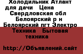 Холодильник Атлант для дачи › Цена ­ 5 000 - Свердловская обл., Белоярский р-н, Белоярский пгт Электро-Техника » Бытовая техника   